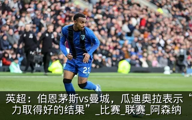 英超：伯恩茅斯vs曼城，瓜迪奥拉表示“努力取得好的结果”_比赛_联赛_阿森纳