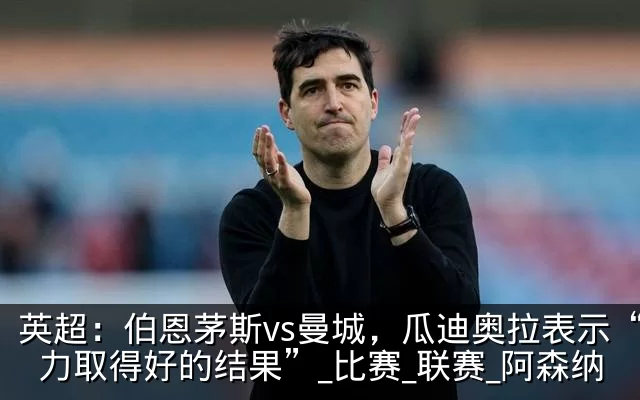 英超:伯恩茅斯vs曼城,瓜迪奥拉表示“努力取得好的结果”_比赛_联赛_阿森纳