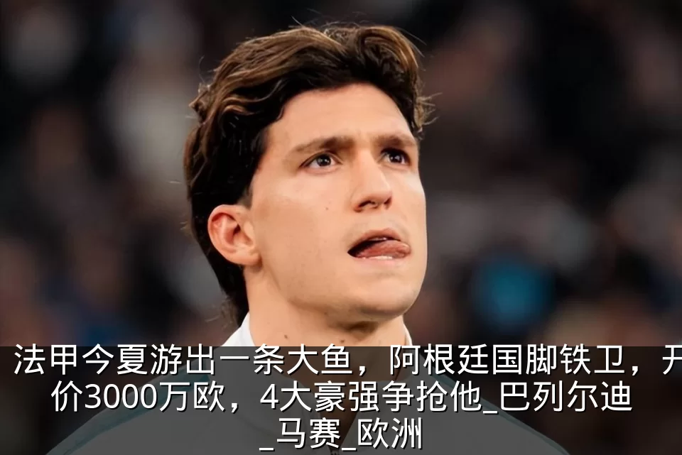 法甲今夏游出一条大鱼,阿根廷国脚铁卫,开价3000万欧,4大豪强争抢他_巴列尔迪_马赛_欧洲