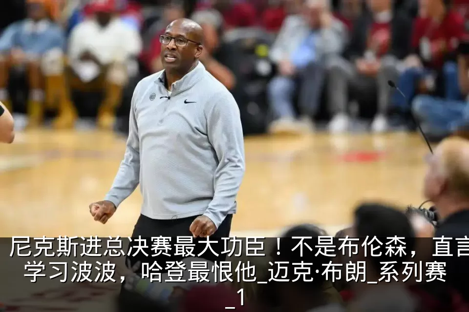 尼克斯进总决赛最大功臣！不是布伦森，直言学习波波，哈登最恨他_迈克·布朗_系列赛_1