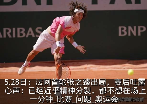 5.28日：法网首轮张之臻出局，赛后吐露心声：已经近乎精神分裂，都不想在场上多待一分钟_比赛_问题_奥运会