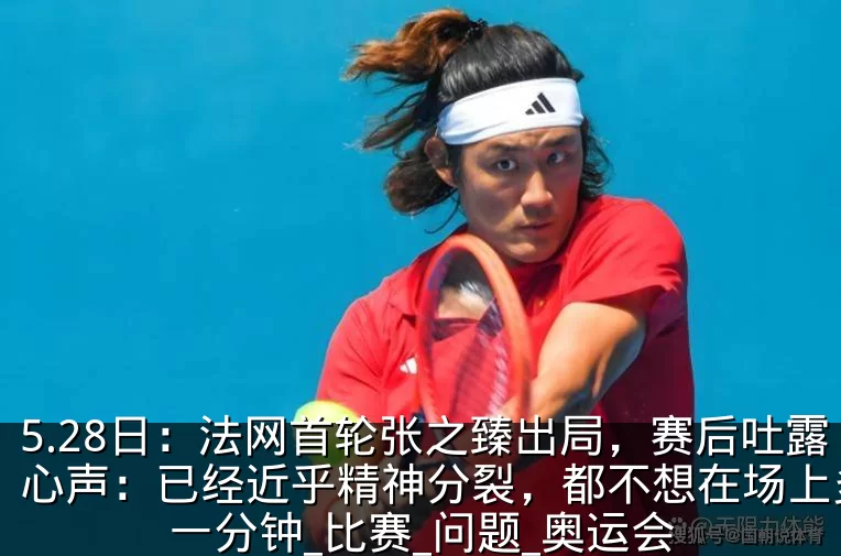 5.28日：法网首轮张之臻出局，赛后吐露心声：已经近乎精神分裂，都不想在场上多待一分钟_比赛_问题_奥运会