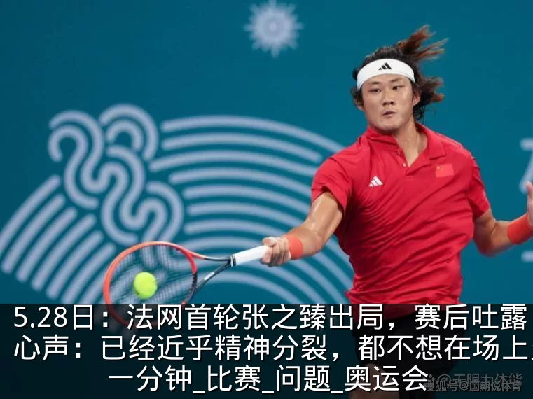 5.28日：法网首轮张之臻出局，赛后吐露心声：已经近乎精神分裂，都不想在场上多待一分钟_比赛_问题_奥运会