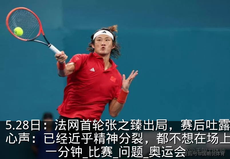 5.28日：法网首轮张之臻出局，赛后吐露心声：已经近乎精神分裂，都不想在场上多待一分钟_比赛_问题_奥运会