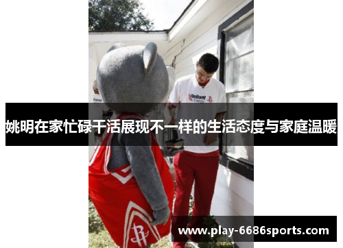 姚明在家忙碌干活展现不一样的生活态度与家庭温暖