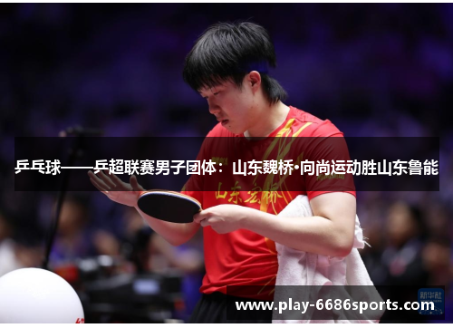乒乓球——乒超联赛男子团体：山东魏桥·向尚运动胜山东鲁能