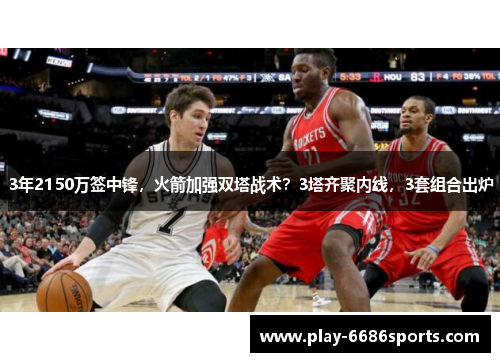 3年2150万签中锋，火箭加强双塔战术？3塔齐聚内线，3套组合出炉